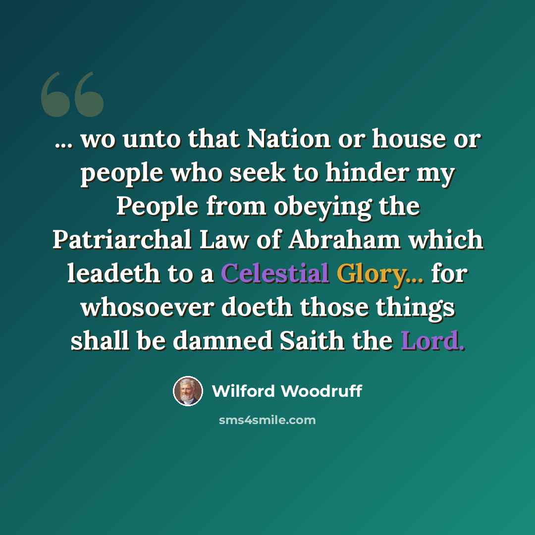“... wo unto that Nation or house or people who seek to hinder my People from obeying the Patriarchal Law of Abraham which leadeth to a Celestial Glory... for whosoever doeth those things shall be damned Saith the Lord.” quote by Wilford Woodruff
