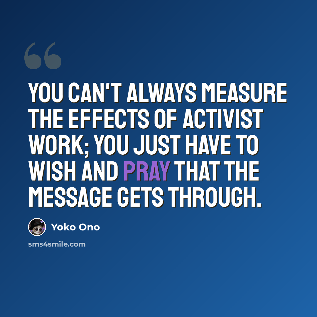 “You can't always measure the effects of activist work; you just have to wish and pray that the message gets through.” quote by Yoko Ono