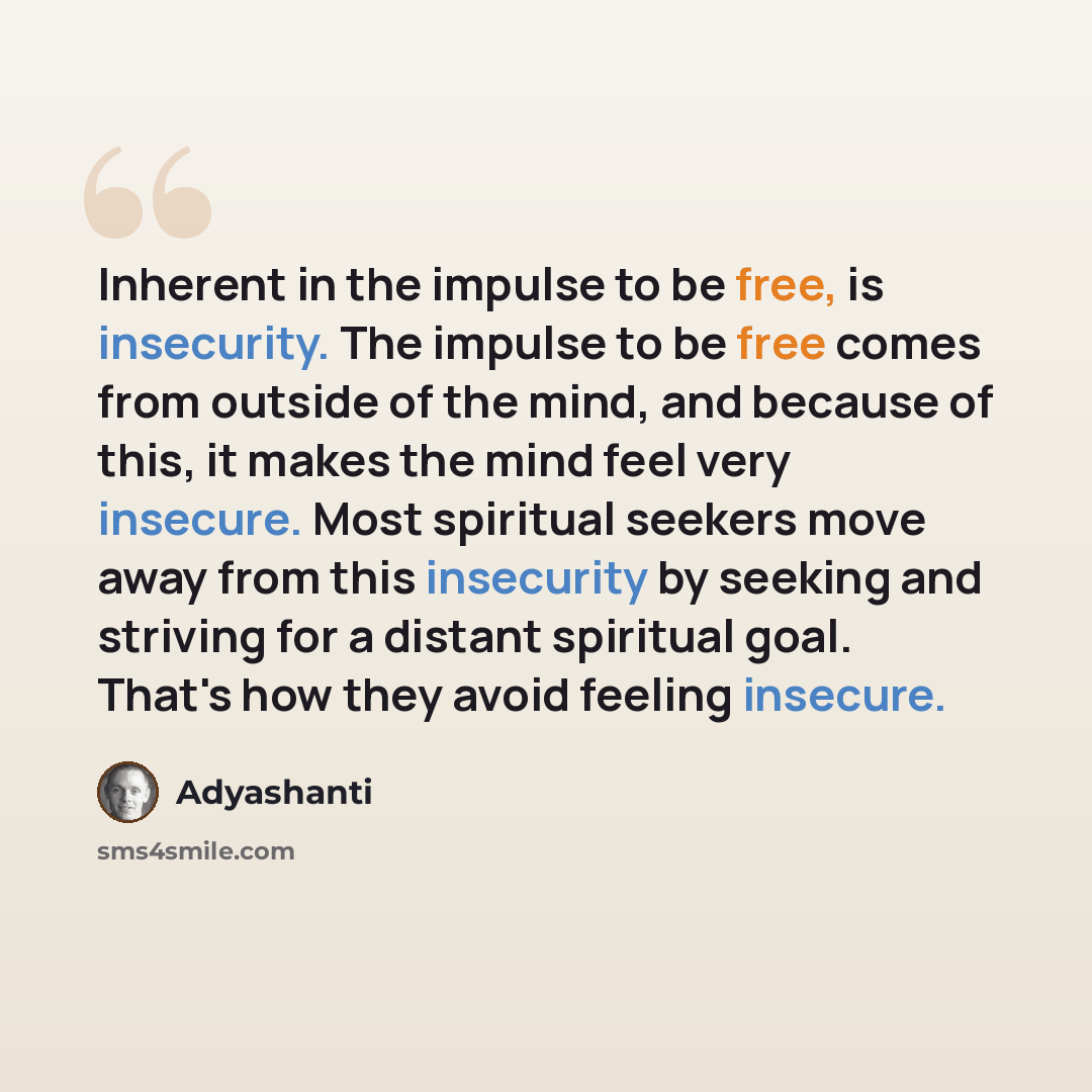 “Inherent in the impulse to be free, is insecurity. The impulse to be free comes from outside of the mind, and because of this, it makes the mind feel very insecure. Most spiritual seekers move away from this insecurity by seeking and striving for a distant spiritual goal. That's how they avoid…” quote by Adyashanti