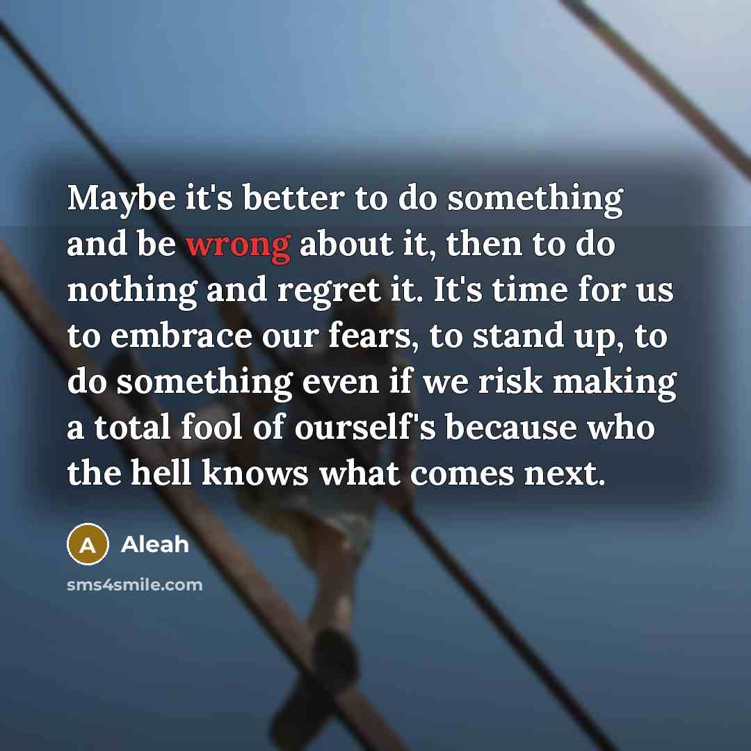 “Maybe it's better to do something and be wrong about it, then to do nothing and regret it. It's time for us to embrace our fears, to stand up, to do something even if we risk making a total fool of ourself's because who the hell knows what comes next.” quote by Aleah