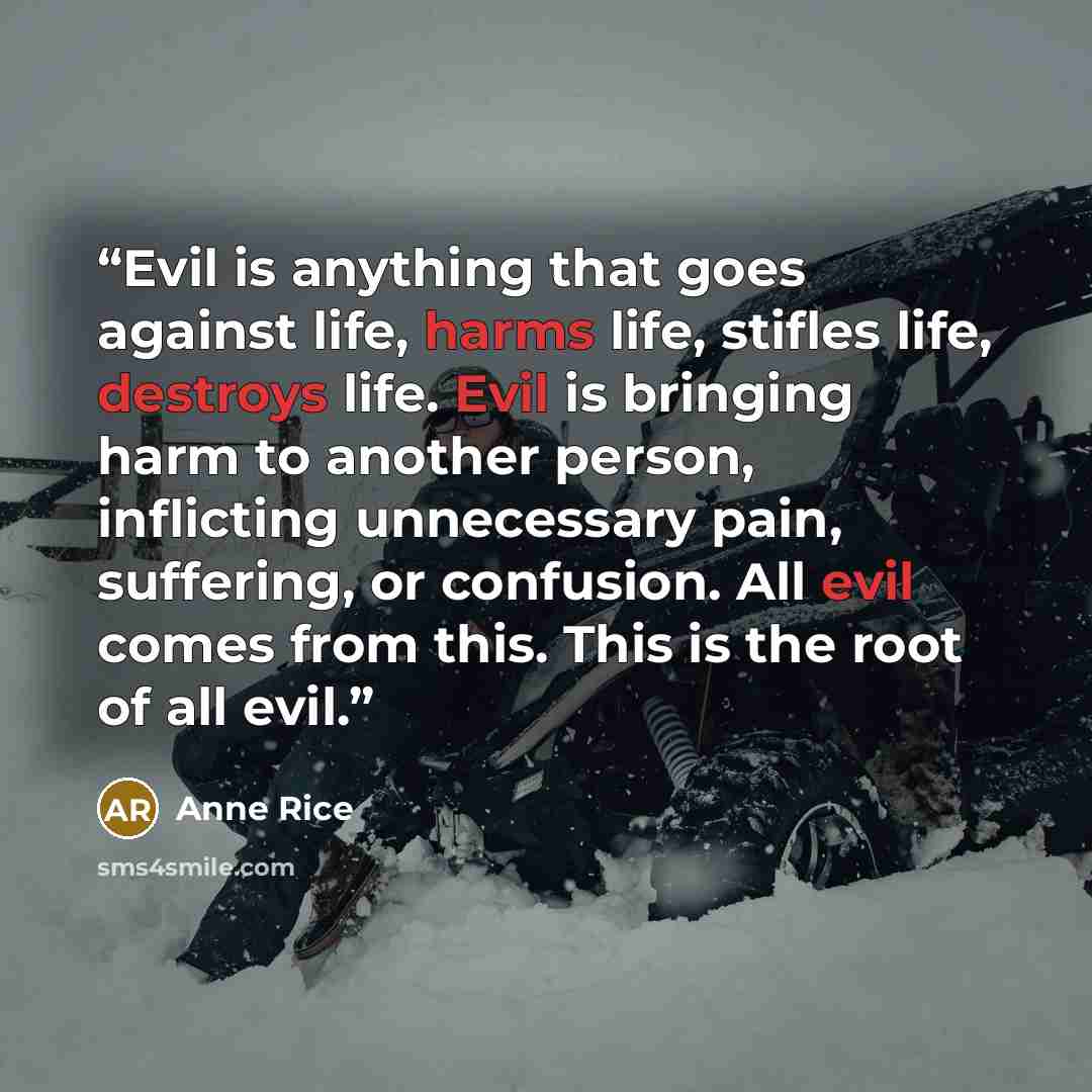 “Evil is anything that goes against life, harms life, stifles life, destroys life. Evil is bringing harm to another person, inflicting unnecessary pain, suffering, or confusion. All evil comes from this. This is the root of all evil.” quote by Anne Rice