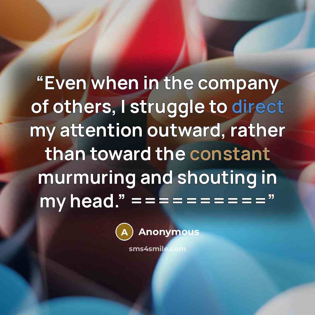 “Even when in the company of others, I struggle to direct my attention outward, rather than toward the constant murmuring and shouting in my head.” ==========” quote by Anonymous