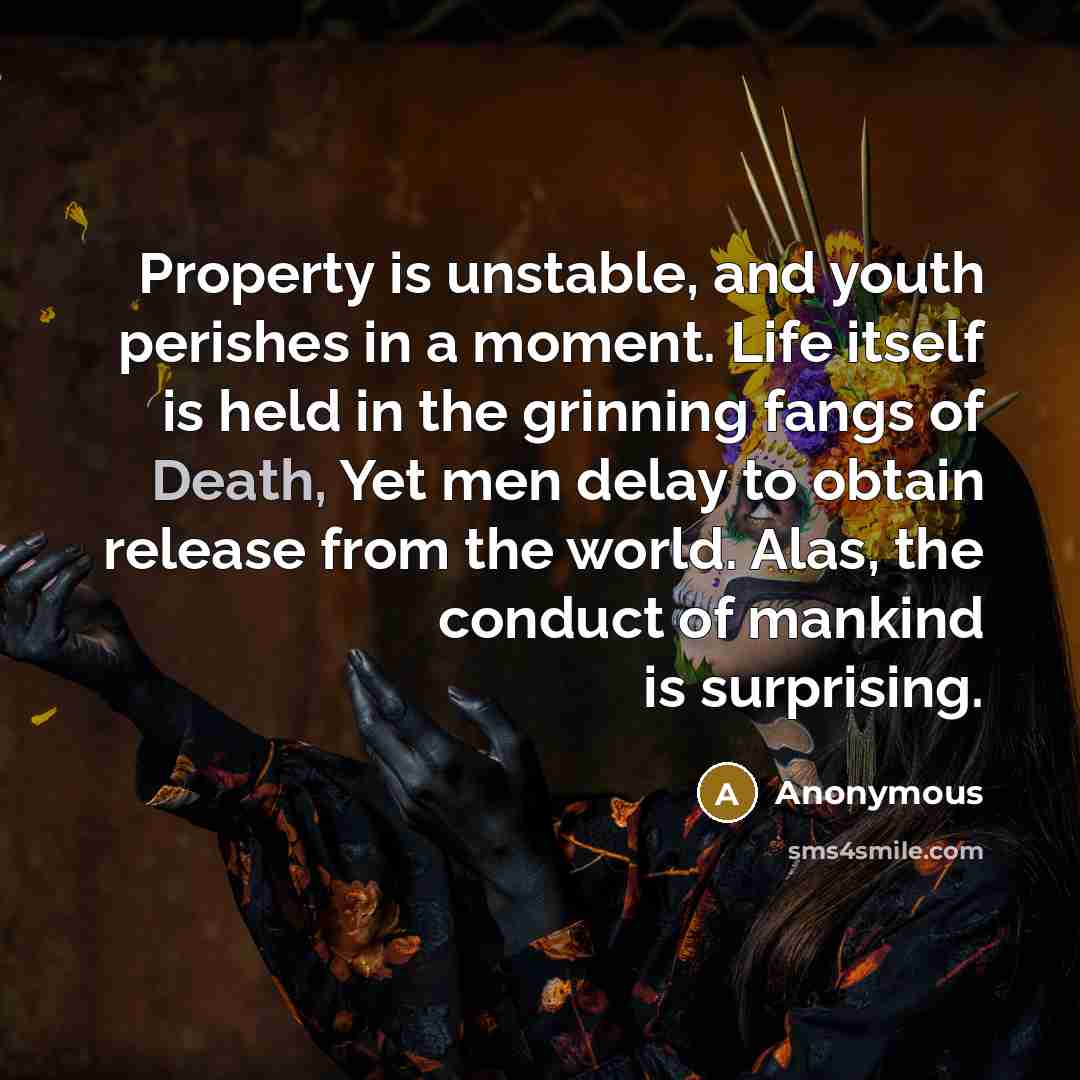 “Property is unstable, and youth perishes in a moment. Life itself is held in the grinning fangs of Death, Yet men delay to obtain release from the world. Alas, the conduct of mankind is surprising.” quote by Anonymous
