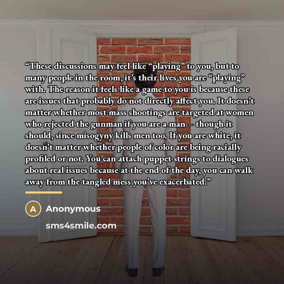 “These discussions may feel like “playing” to you, but to many people in the room, it’s their lives you are “playing” with. The reason it feels like a game to you is because these are issues that probably do not directly affect you. It doesn’t matter whether most mass shootings are targeted at…” quote by Anonymous