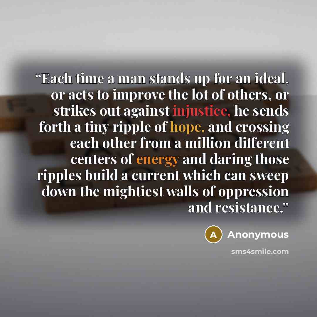 “Each time a man stands up for an ideal, or acts to improve the lot of others, or strikes out against injustice, he sends forth a tiny ripple of hope, and crossing each other from a million different centers of energy and daring those ripples build a current which can sweep down the mightiest walls…” quote by Anonymous