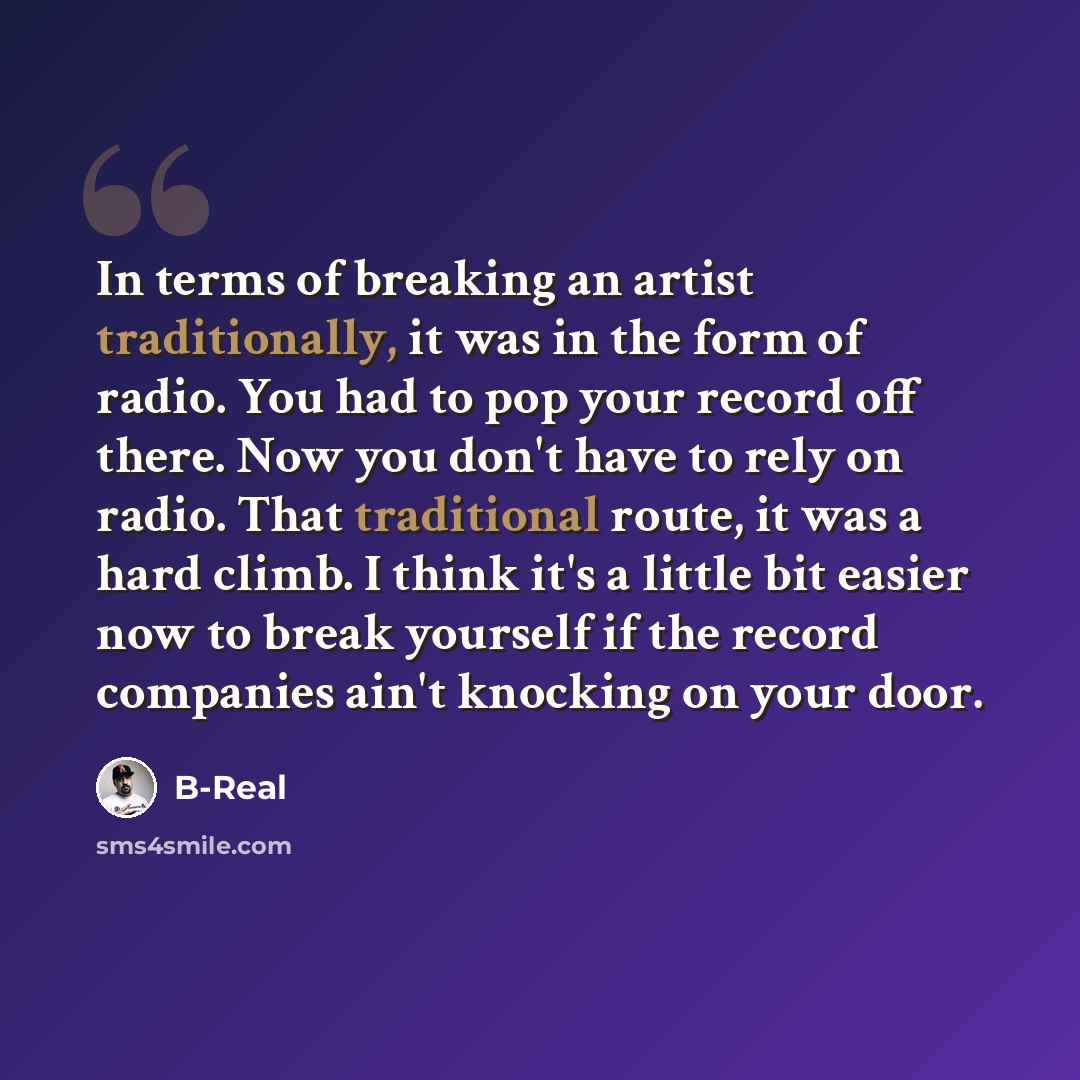 “In terms of breaking an artist traditionally, it was in the form of radio. You had to pop your record off there. Now you don't have to rely on radio. That traditional route, it was a hard climb. I think it's a little bit easier now to break yourself if the record companies ain't knocking on your…” quote by B-Real