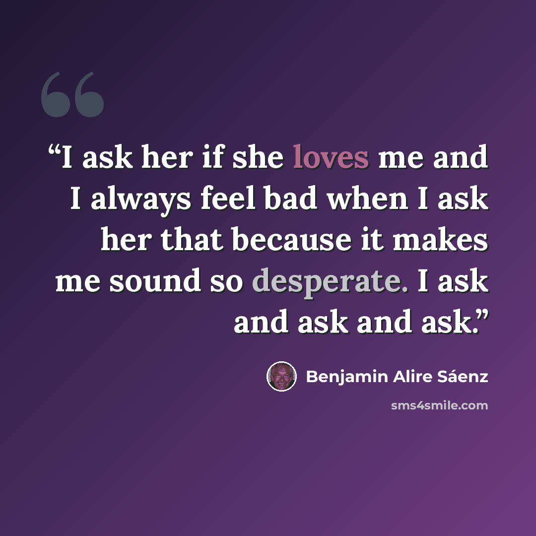 “I ask her if she loves me and I always feel bad when I ask her that because it makes me sound so desperate. I ask and ask and ask.” quote by Benjamin Alire Sáenz