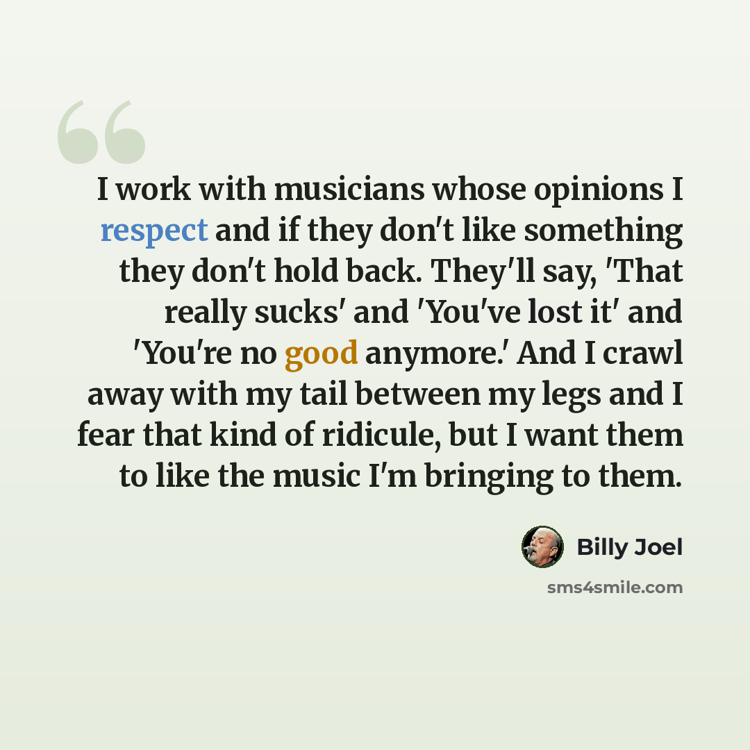 “I work with musicians whose opinions I respect and if they don't like something they don't hold back. They'll say, 'That really sucks' and 'You've lost it' and 'You're no good anymore.' And I crawl away with my tail between my legs and I fear that kind of ridicule, but I want them to like the…” quote by Billy Joel