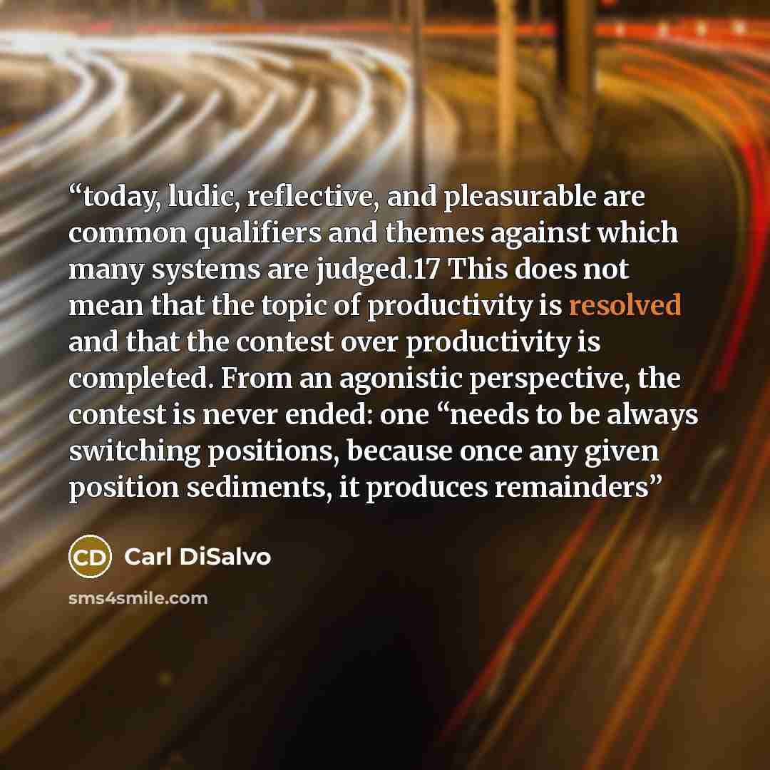 “today, ludic, reflective, and pleasurable are common qualifiers and themes against which many systems are judged.17 This does not mean that the topic of productivity is resolved and that the contest over productivity is completed. From an agonistic perspective, the contest is never ended: one…” quote by Carl DiSalvo