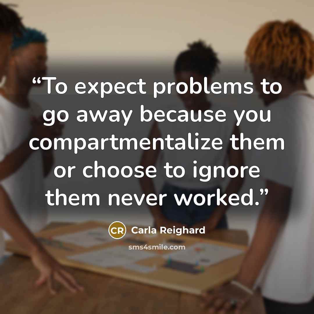 “To expect problems to go away because you compartmentalize them or choose to ignore them never worked.” quote by Carla Reighard