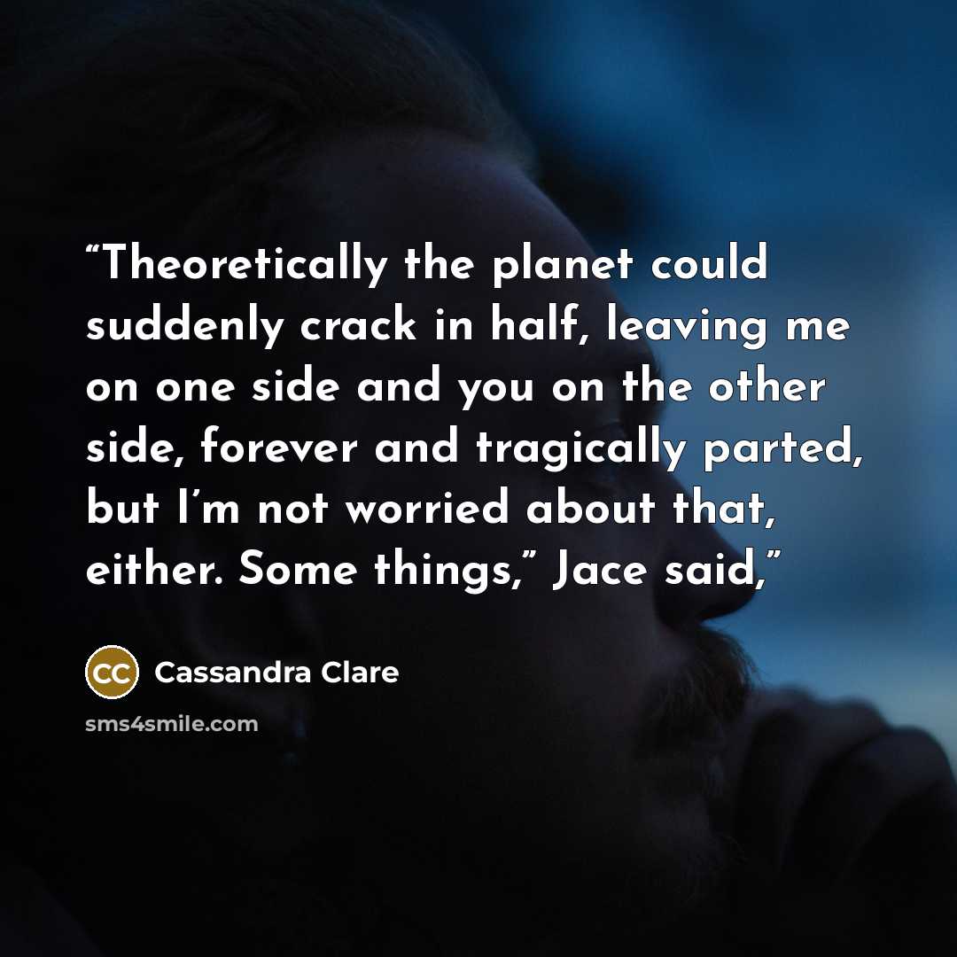 “Theoretically the planet could suddenly crack in half, leaving me on one side and you on the other side, forever and tragically parted, but I’m not worried about that, either. Some things,” Jace said,” quote by Cassandra Clare