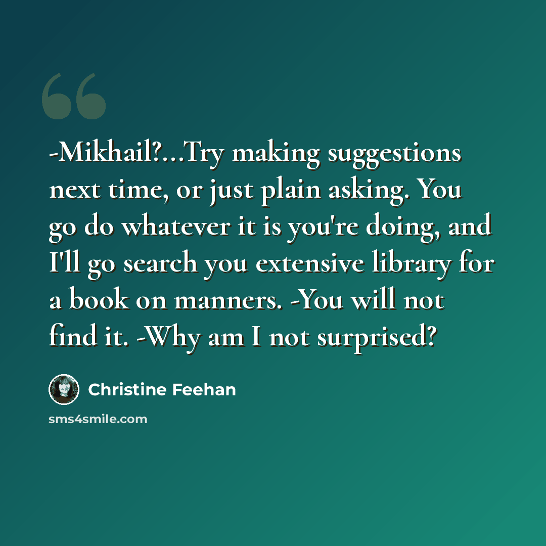 “-Mikhail?...Try making suggestions next time, or just plain asking. You go do whatever it is you're doing, and I'll go search you extensive library for a book on manners. -You will not find it. -Why am I not surprised?” quote by Christine Feehan