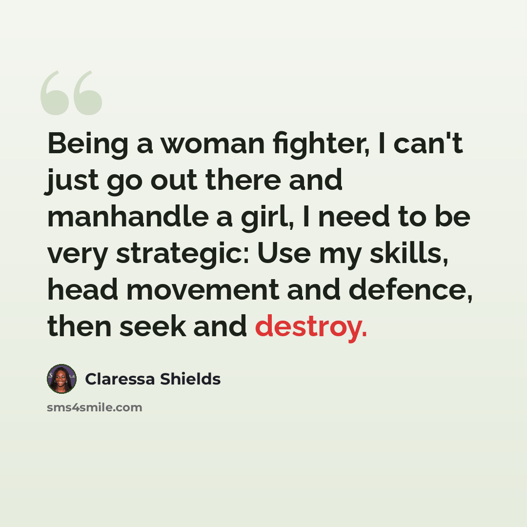 “Being a woman fighter, I can't just go out there and manhandle a girl, I need to be very strategic: Use my skills, head movement and defence, then seek and destroy.” quote by Claressa Shields