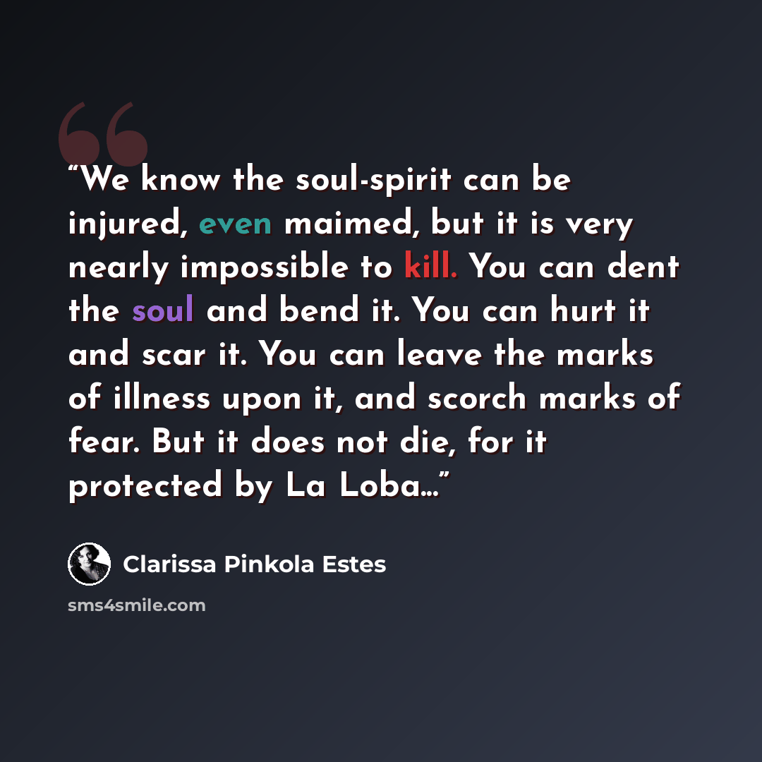 “We know the soul-spirit can be injured, even maimed, but it is very nearly impossible to kill. You can dent the soul and bend it. You can hurt it and scar it. You can leave the marks of illness upon it, and scorch marks of fear. But it does not die, for it protected by La Loba...” quote by Clarissa Pinkola Estés