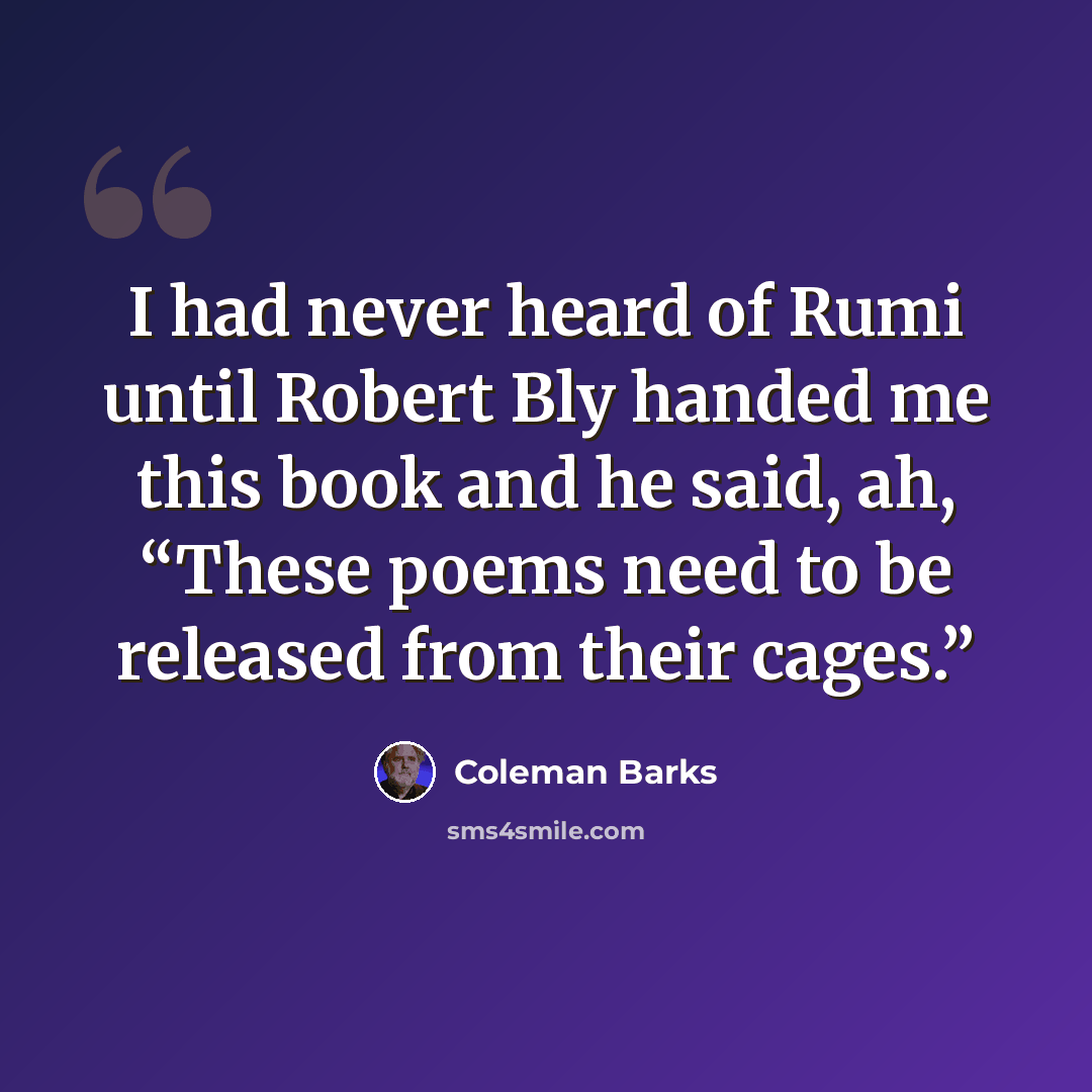 “I had never heard of Rumi until Robert Bly handed me this book and he said, ah, “These poems need to be released from their cages.”” quote by Coleman Barks