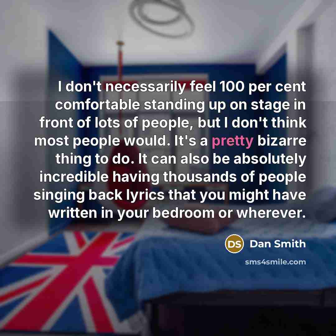 “I don't necessarily feel 100 per cent comfortable standing up on stage in front of lots of people, but I don't think most people would. It's a pretty bizarre thing to do. It can also be absolutely incredible having thousands of people singing back lyrics that you might have written in your bedroom…” quote by Dan Smith