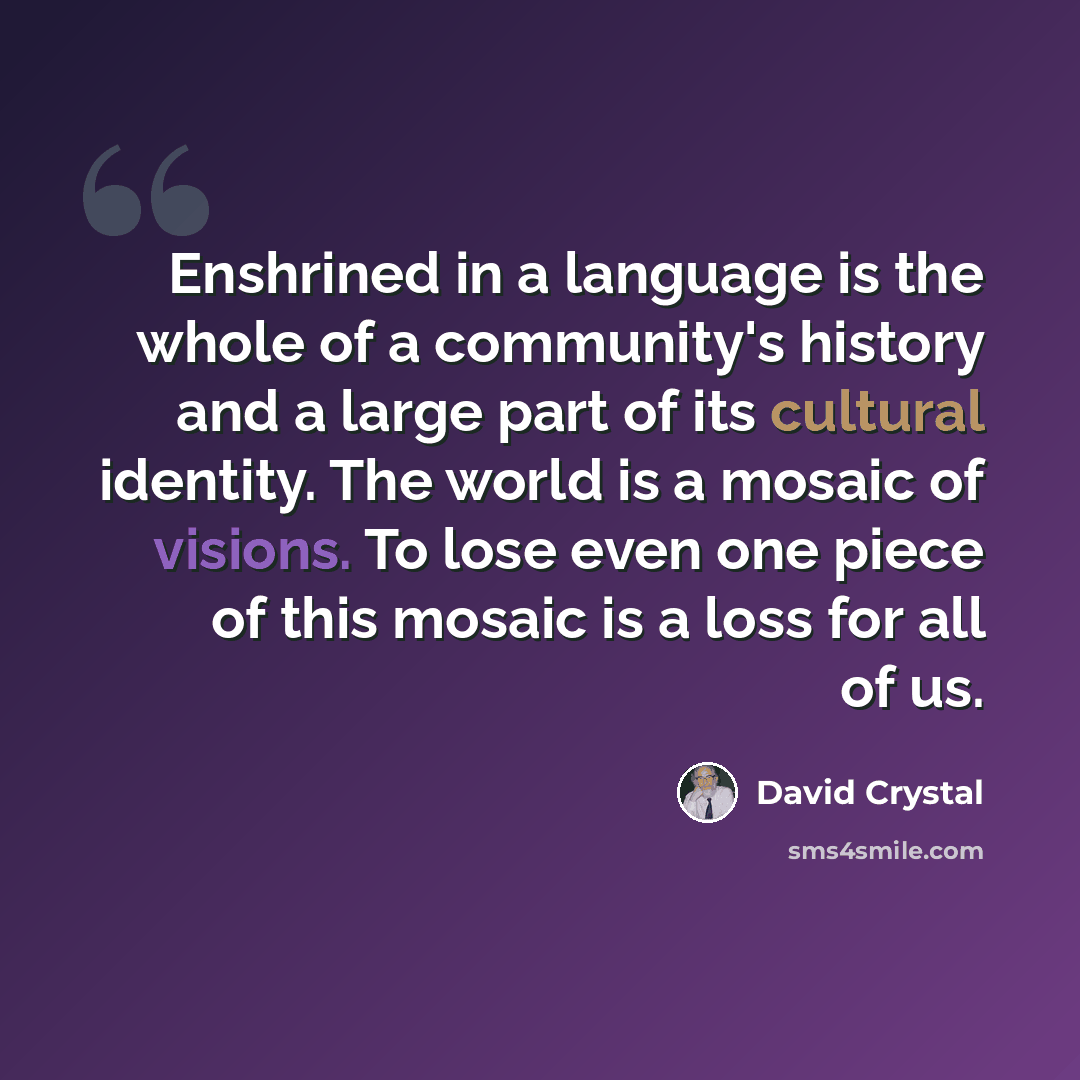 “Enshrined in a language is the whole of a community's history and a large part of its cultural identity. The world is a mosaic of visions. To lose even one piece of this mosaic is a loss for all of us.” quote by David Crystal