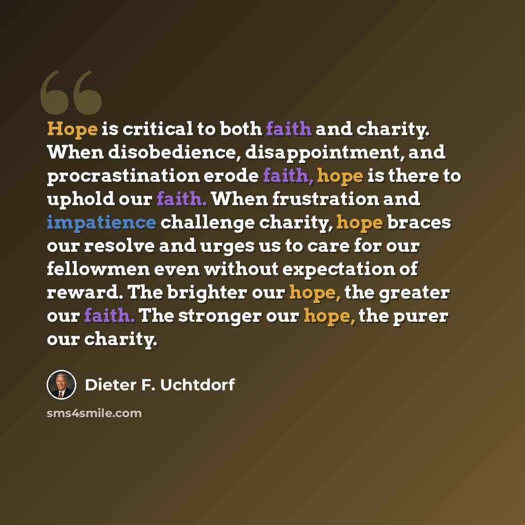 “Hope is critical to both faith and charity. When disobedience, disappointment, and procrastination erode faith, hope is there to uphold our faith. When frustration and impatience challenge charity, hope braces our resolve and urges us to care for our fellowmen even without expectation of reward…” quote by Dieter F. Uchtdorf