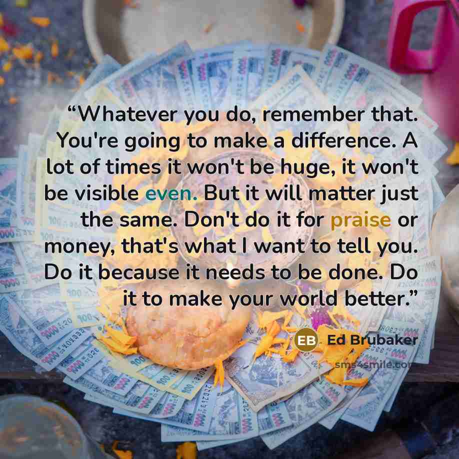 “Whatever you do, remember that. You're going to make a difference. A lot of times it won't be huge, it won't be visible even. But it will matter just the same. Don't do it for praise or money, that's what I want to tell you. Do it because it needs to be done. Do it to make your world better.” quote by Ed Brubaker