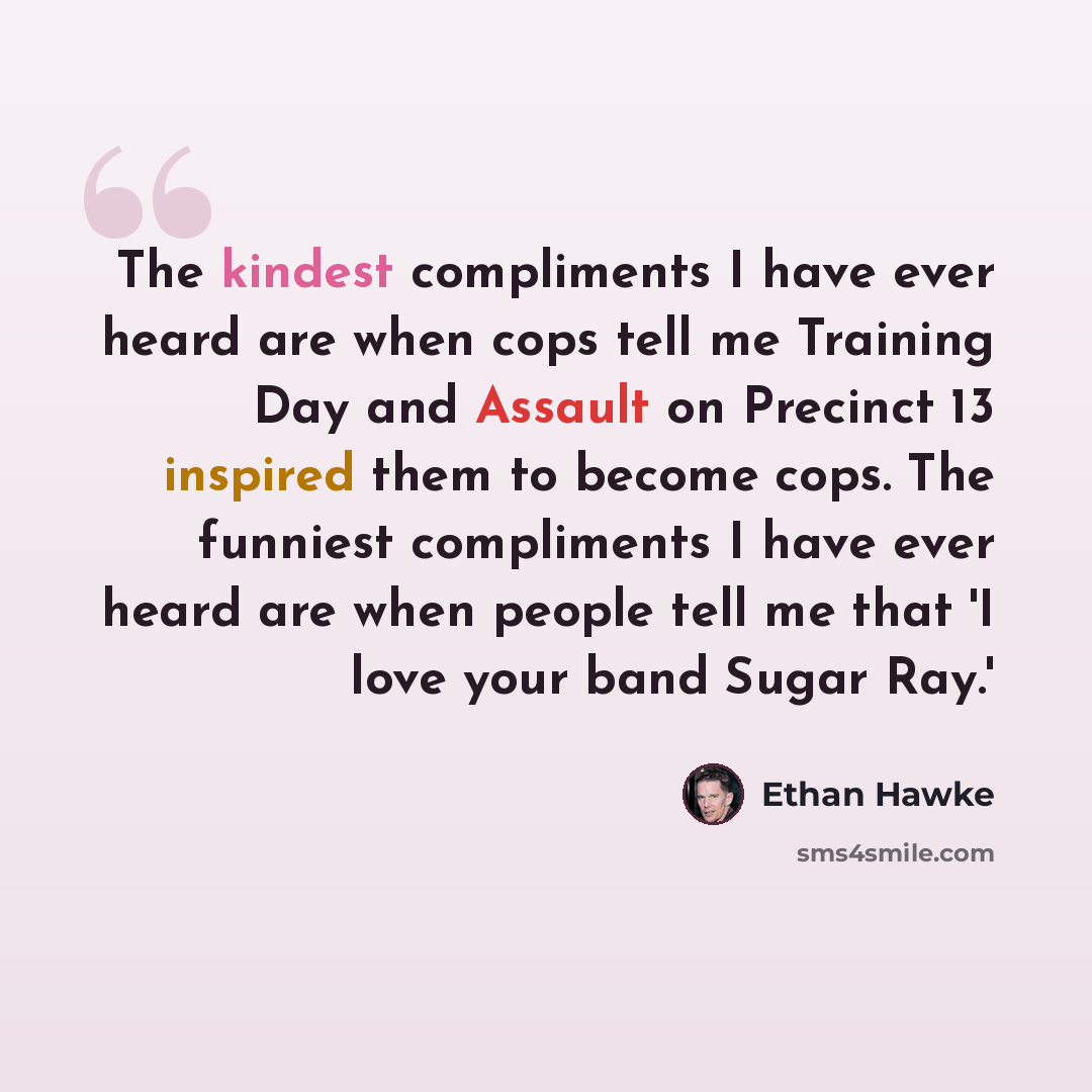 “The kindest compliments I have ever heard are when cops tell me Training Day and Assault on Precinct 13 inspired them to become cops. The funniest compliments I have ever heard are when people tell me that 'I love your band Sugar Ray.'” quote by Ethan Hawke