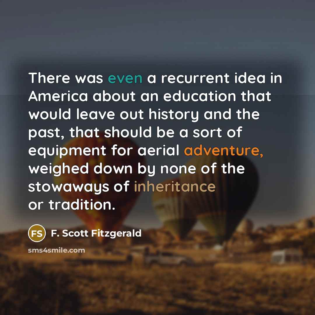 “There was even a recurrent idea in America about an education that would leave out history and the past, that should be a sort of equipment for aerial adventure, weighed down by none of the stowaways of inheritance or tradition.” quote by F. Scott Fitzgerald