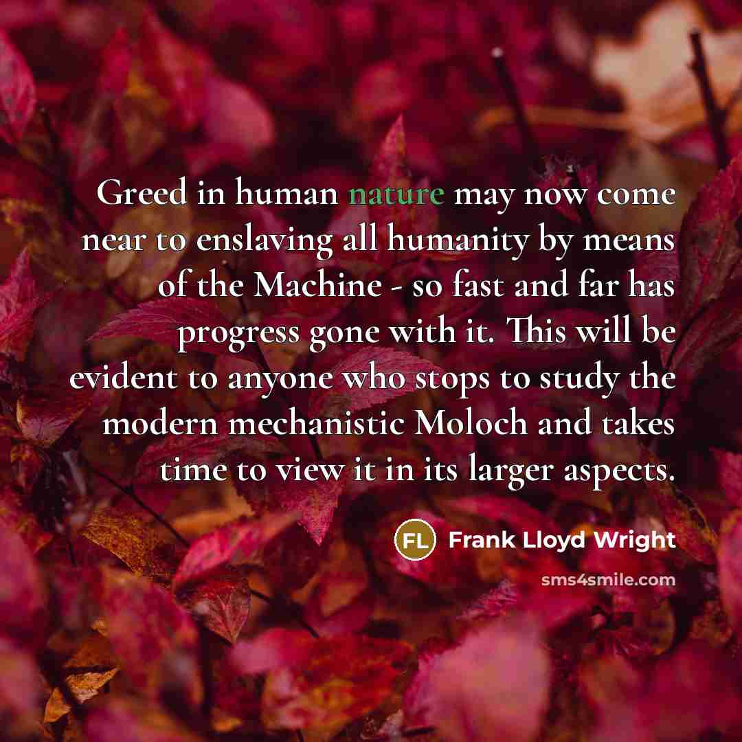 “Greed in human nature may now come near to enslaving all humanity by means of the Machine - so fast and far has progress gone with it. This will be evident to anyone who stops to study the modern mechanistic Moloch and takes time to view it in its larger aspects.” quote by Frank Lloyd Wright