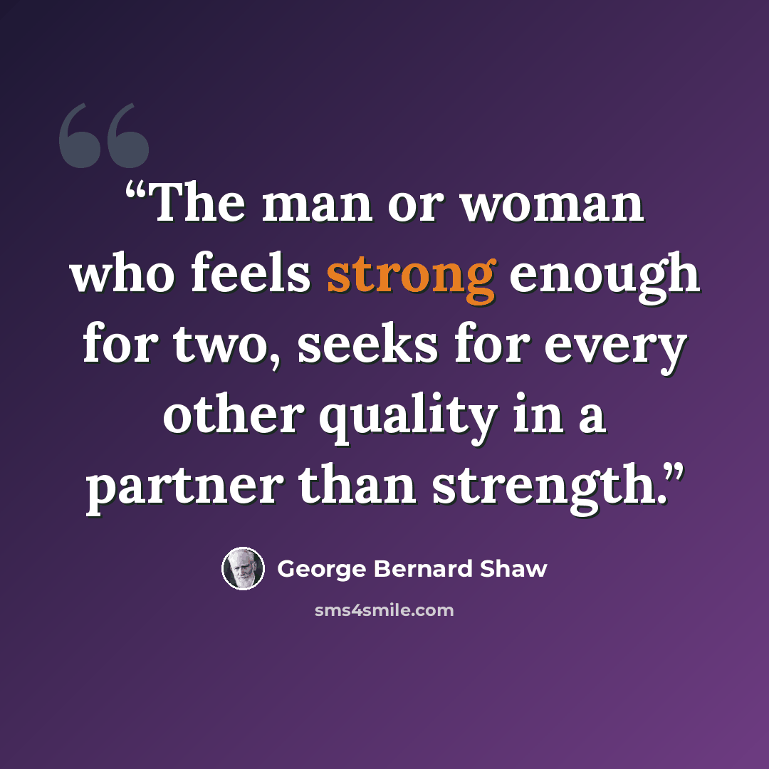 “The man or woman who feels strong enough for two, seeks for every other quality in a partner than strength.” quote by George Bernard Shaw