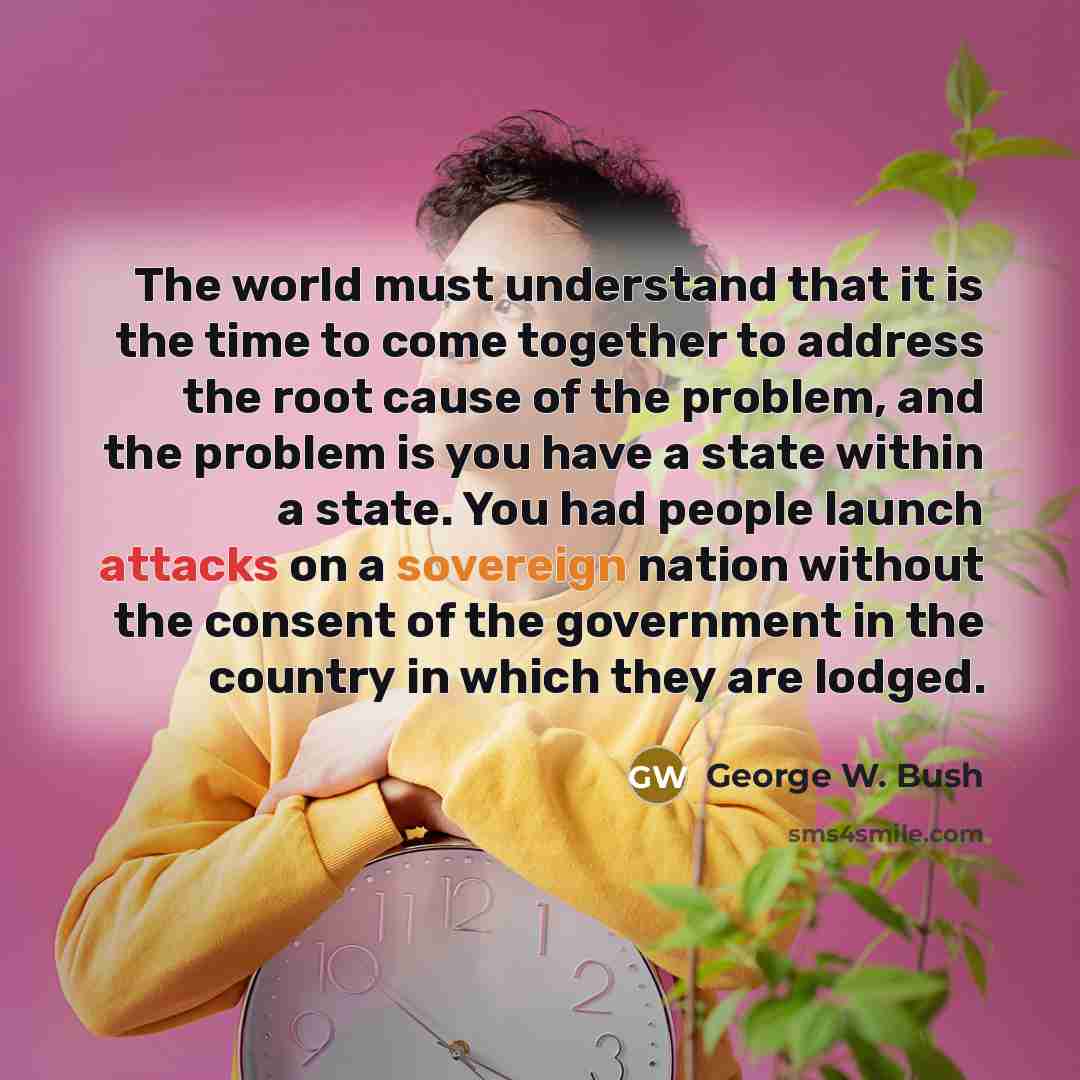 “The world must understand that it is the time to come together to address the root cause of the problem, and the problem is you have a state within a state. You had people launch attacks on a sovereign nation without the consent of the government in the country in which they are lodged.” quote by George W. Bush
