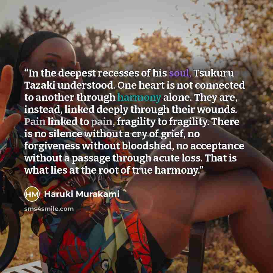“In the deepest recesses of his soul, Tsukuru Tazaki understood. One heart is not connected to another through harmony alone. They are, instead, linked deeply through their wounds. Pain linked to pain, fragility to fragility. There is no silence without a cry of grief, no forgiveness without…” quote by Haruki Murakami