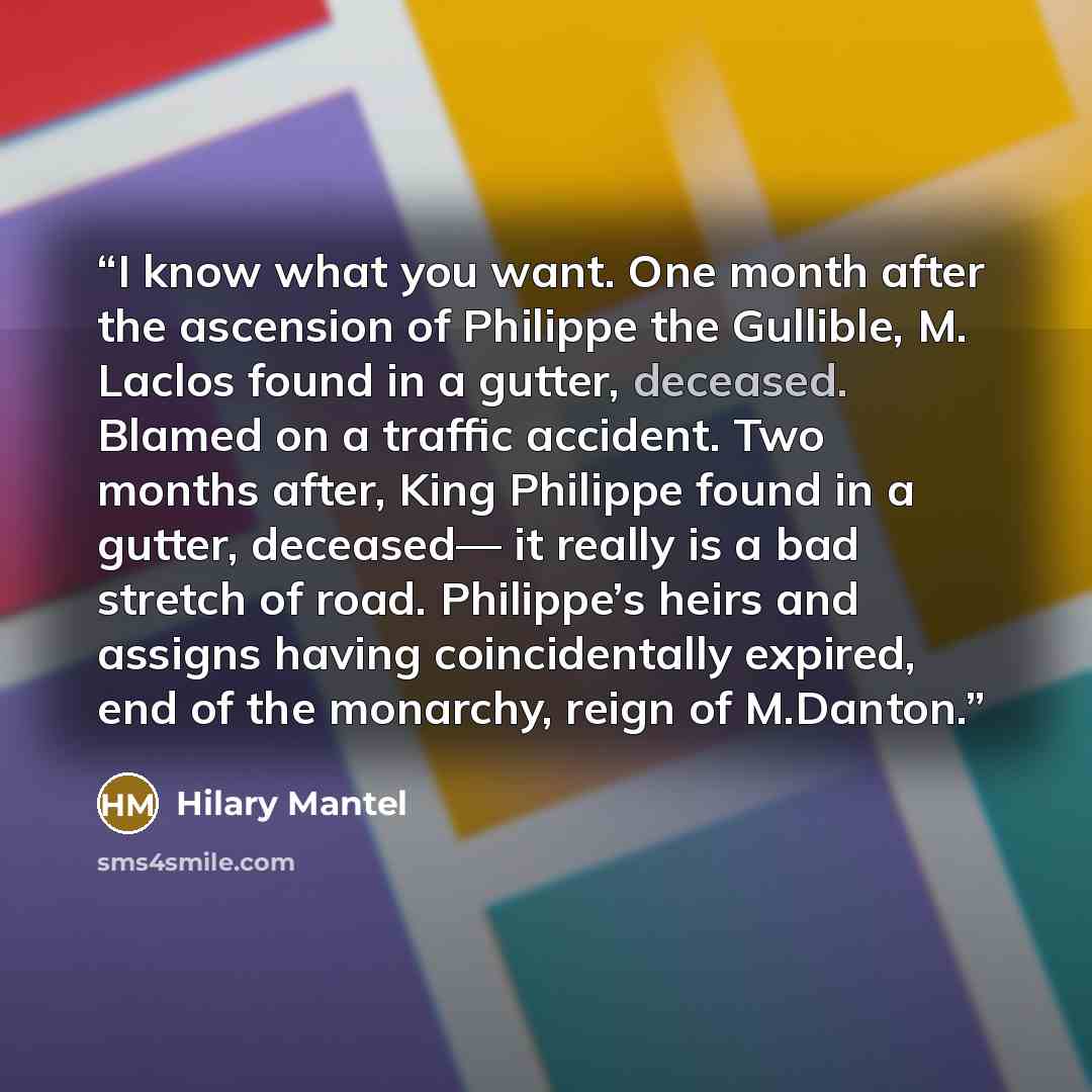 “I know what you want. One month after the ascension of Philippe the Gullible, M. Laclos found in a gutter, deceased. Blamed on a traffic accident. Two months after, King Philippe found in a gutter, deceased— it really is a bad stretch of road. Philippe’s heirs and assigns having coincidentally…” quote by Hilary Mantel