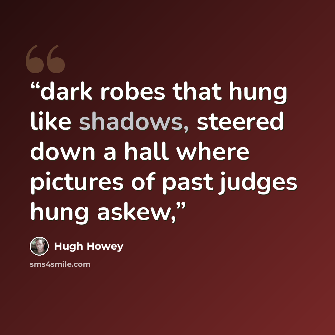 “dark robes that hung like shadows, steered down a hall where pictures of past judges hung askew,” quote by Hugh Howey