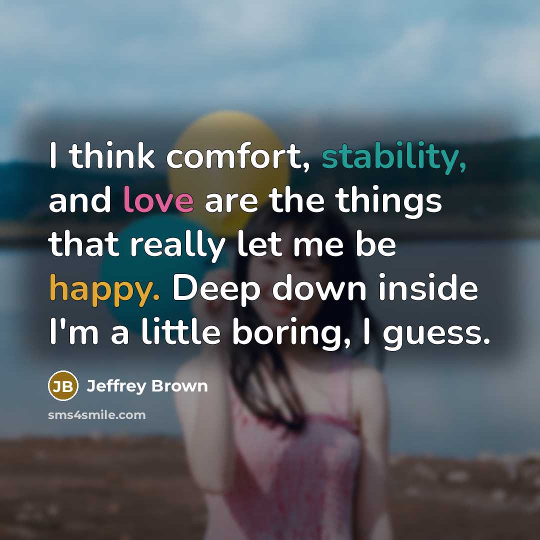 “I think comfort, stability, and love are the things that really let me be happy. Deep down inside I'm a little boring, I guess.” quote by Jeffrey Brown