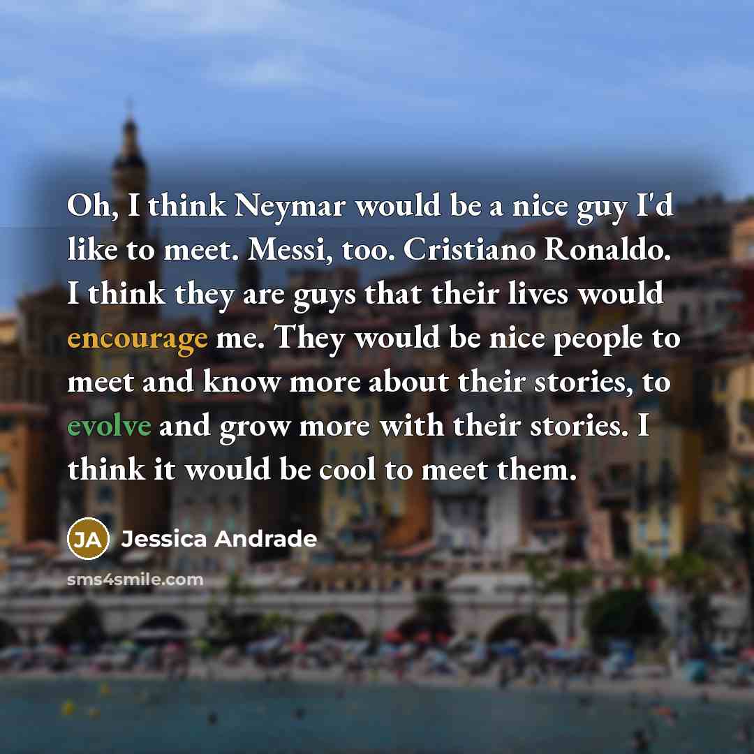 “Oh, I think Neymar would be a nice guy I'd like to meet. Messi, too. Cristiano Ronaldo. I think they are guys that their lives would encourage me. They would be nice people to meet and know more about their stories, to evolve and grow more with their stories. I think it would be cool to meet them.” quote by Jessica Andrade