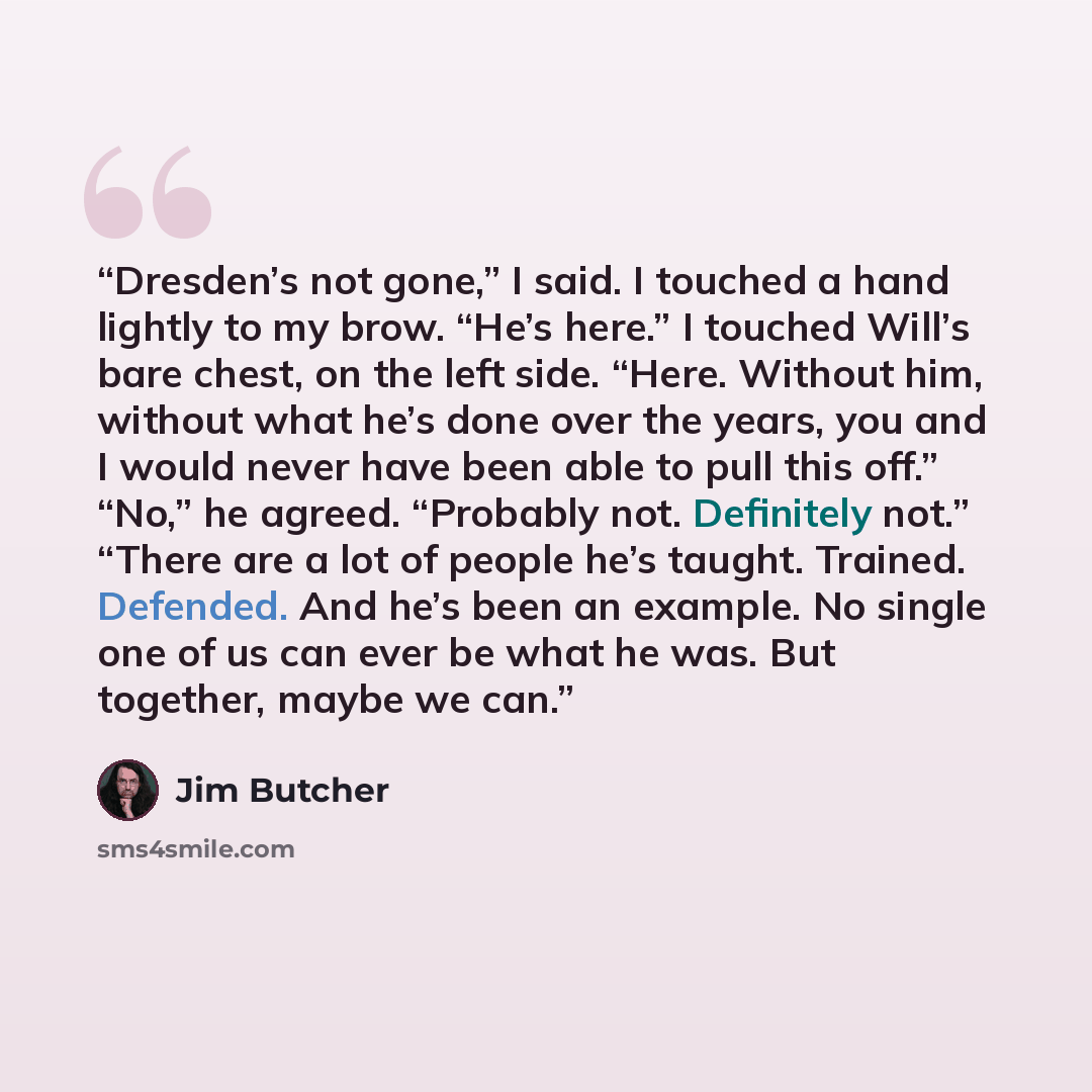 “Dresden’s not gone,” I said. I touched a hand lightly to my brow. “He’s here.” I touched Will’s bare chest, on the left side. “Here. Without him, without what he’s done over the years, you and I would never have been able to pull this off.” “No,” he agreed. “Probably not. Definitely not.” “There…” quote by Jim Butcher