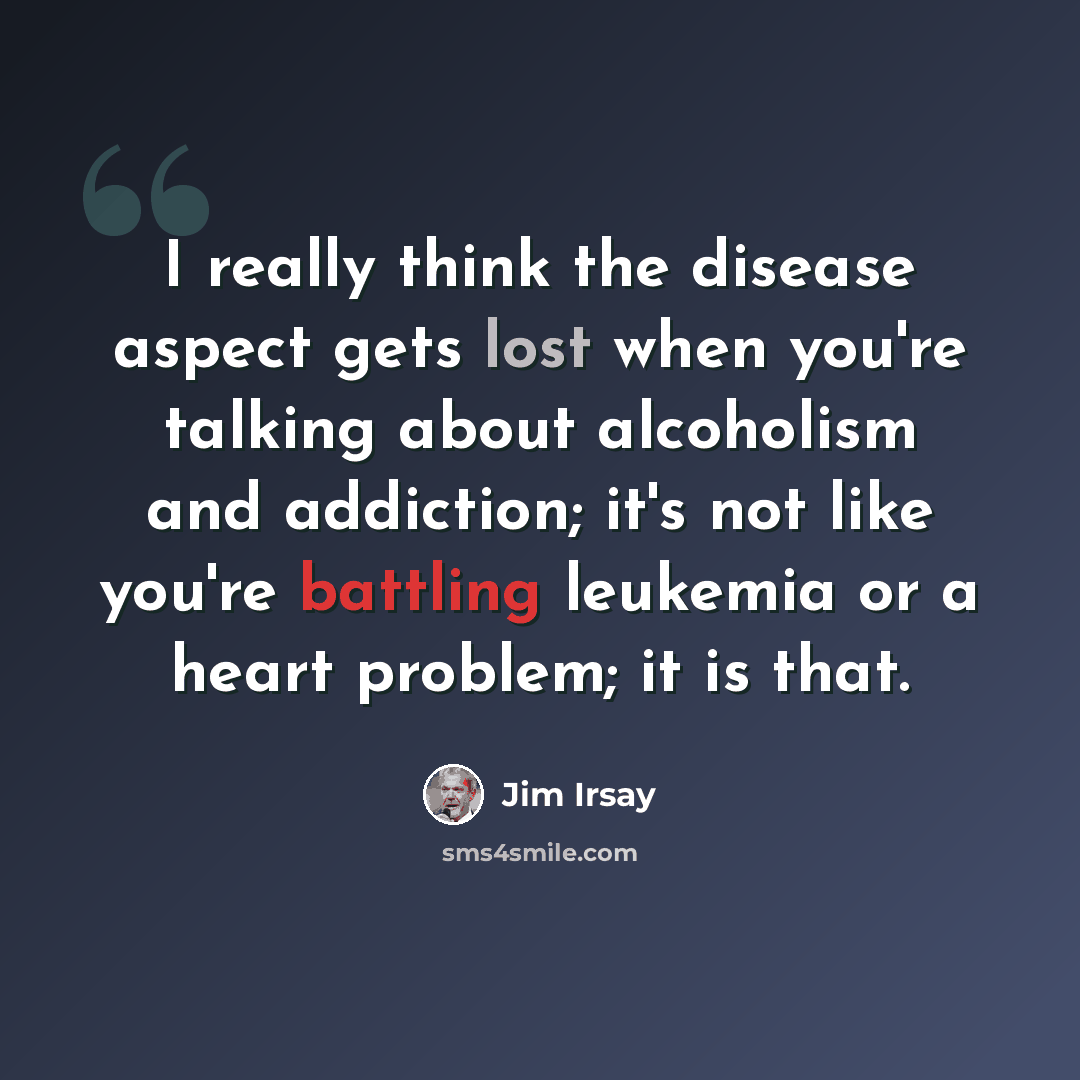 “I really think the disease aspect gets lost when you're talking about alcoholism and addiction; it's not like you're battling leukemia or a heart problem; it is that.” quote by Jim Irsay