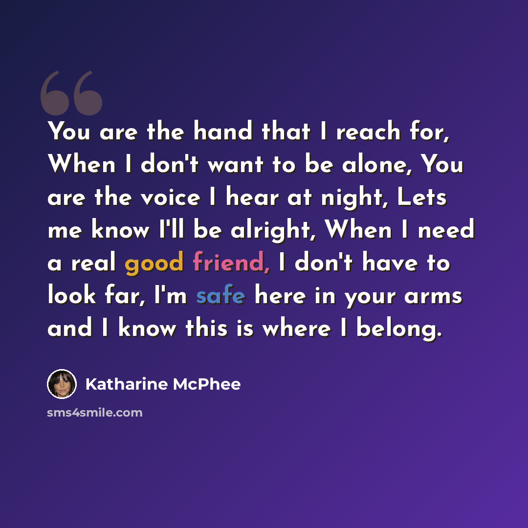 “You are the hand that I reach for, When I don't want to be alone, You are the voice I hear at night, Lets me know I'll be alright, When I need a real good friend, I don't have to look far, I'm safe here in your arms and I know this is where I belong.” quote by Katharine Mcphee