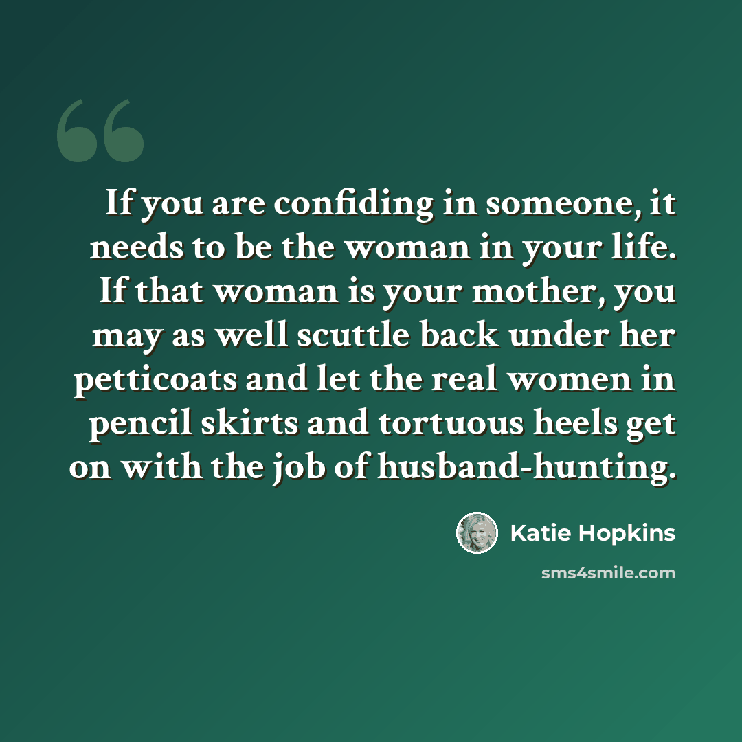 “If you are confiding in someone, it needs to be the woman in your life. If that woman is your mother, you may as well scuttle back under her petticoats and let the real women in pencil skirts and tortuous heels get on with the job of husband-hunting.” quote by Katie Hopkins