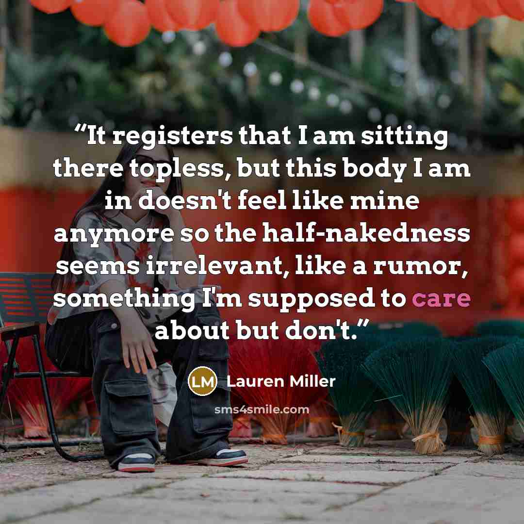 “It registers that I am sitting there topless, but this body I am in doesn't feel like mine anymore so the half-nakedness seems irrelevant, like a rumor, something I'm supposed to care about but don't.” quote by Lauren Miller