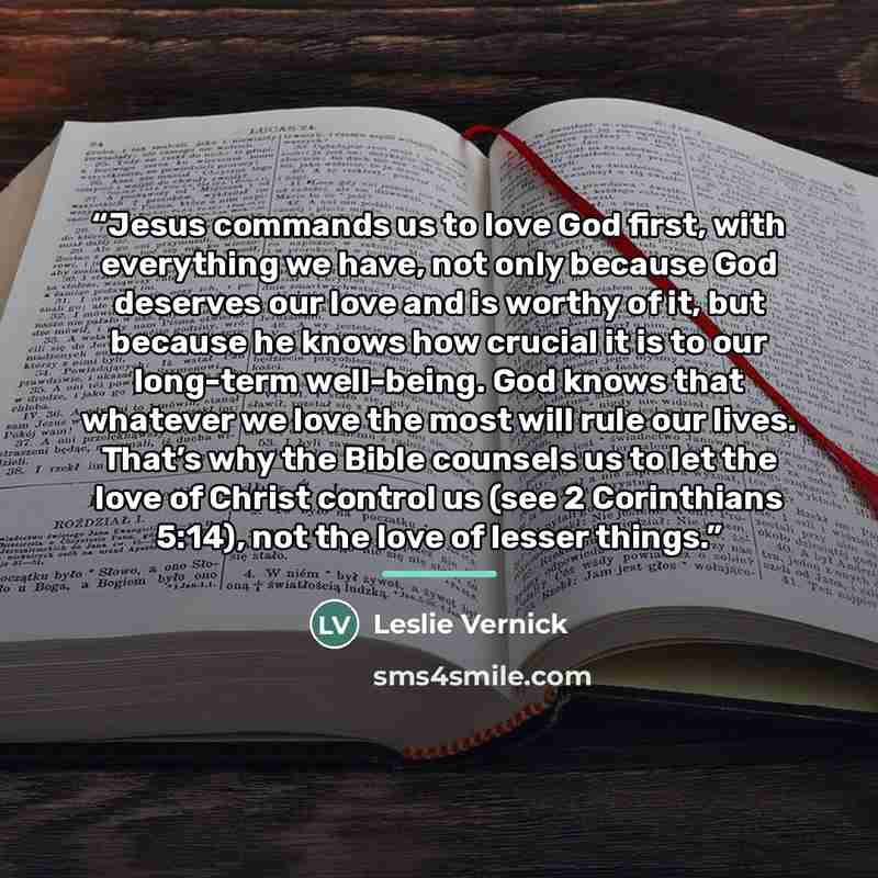 “Jesus commands us to love God first, with everything we have, not only because God deserves our love and is worthy of it, but because he knows how crucial it is to our long-term well-being. God knows that whatever we love the most will rule our lives. That’s why the Bible counsels us to let the…” quote by Leslie Vernick