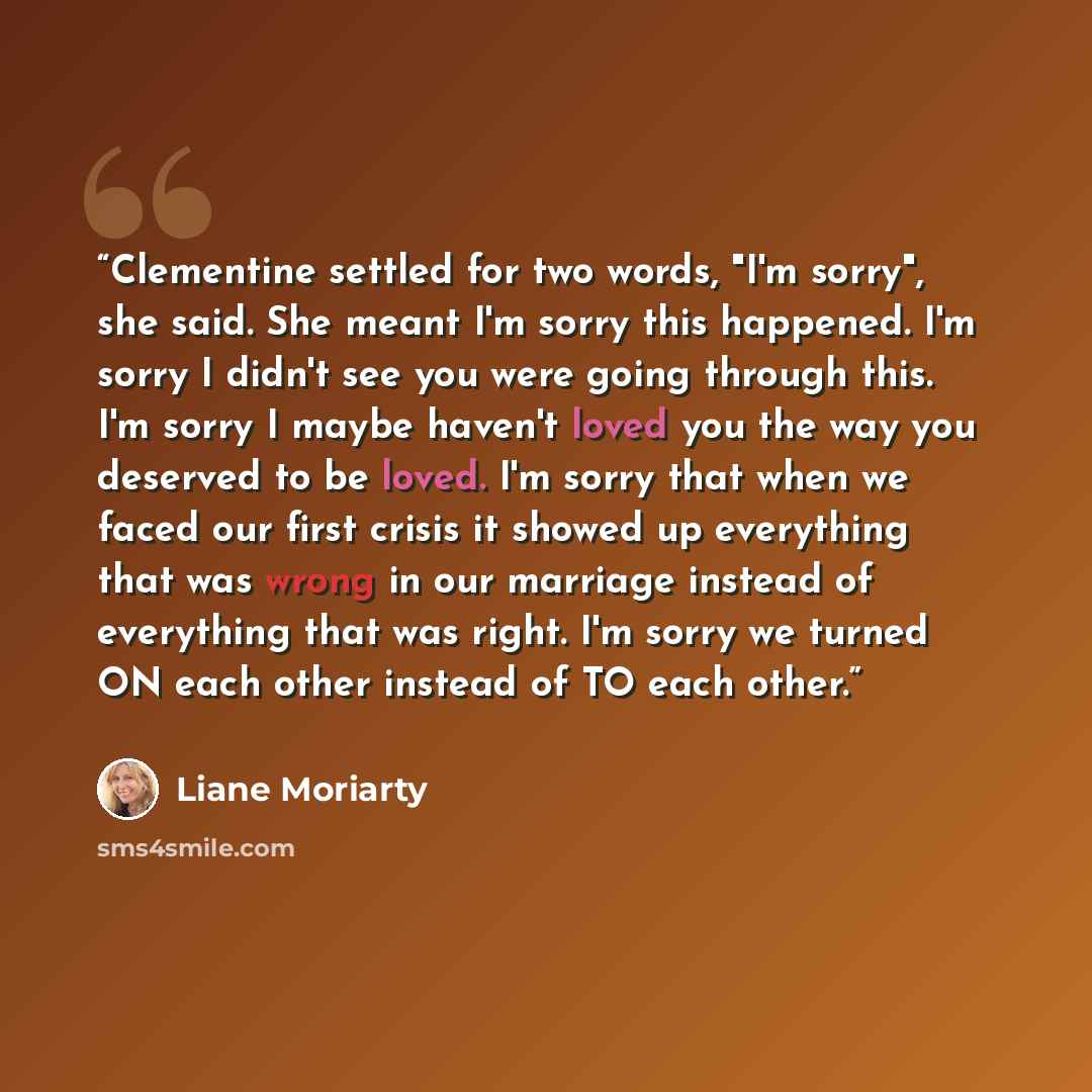 “Clementine settled for two words, "I'm sorry", she said. She meant I'm sorry this happened. I'm sorry I didn't see you were going through this. I'm sorry I maybe haven't loved you the way you deserved to be loved. I'm sorry that when we faced our first crisis it showed up everything that was wrong…” quote by Liane Moriarty