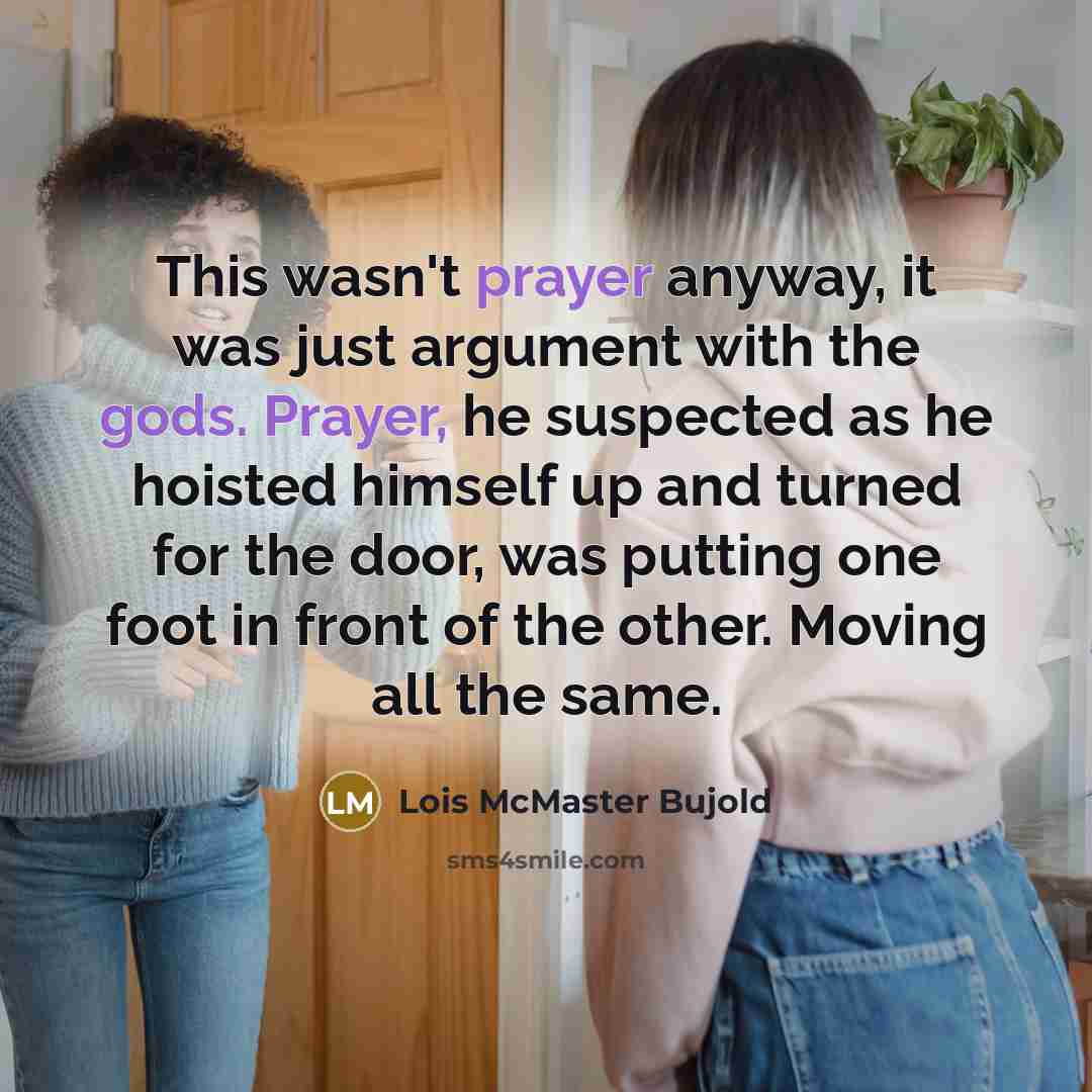 “This wasn't prayer anyway, it was just argument with the gods. Prayer, he suspected as he hoisted himself up and turned for the door, was putting one foot in front of the other. Moving all the same.” quote by Lois McMaster Bujold