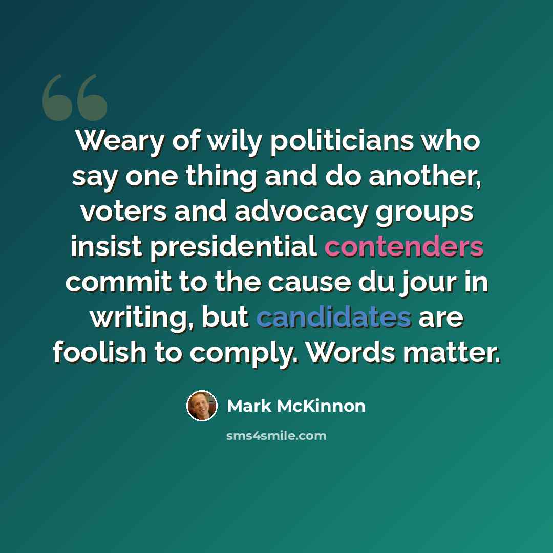 “Weary of wily politicians who say one thing and do another, voters and advocacy groups insist presidential contenders commit to the cause du jour in writing, but candidates are foolish to comply. Words matter.” quote by Mark McKinnon