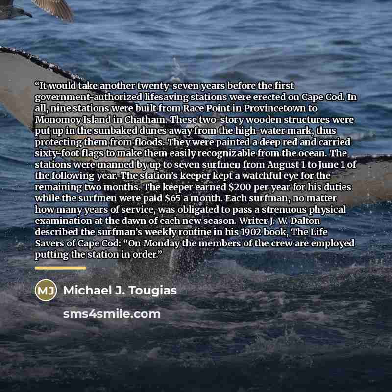 “It would take another twenty-seven years before the first government-authorized lifesaving stations were erected on Cape Cod. In all, nine stations were built from Race Point in Provincetown to Monomoy Island in Chatham. These two-story wooden structures were put up in the sunbaked dunes away from…” quote by Michael J. Tougias