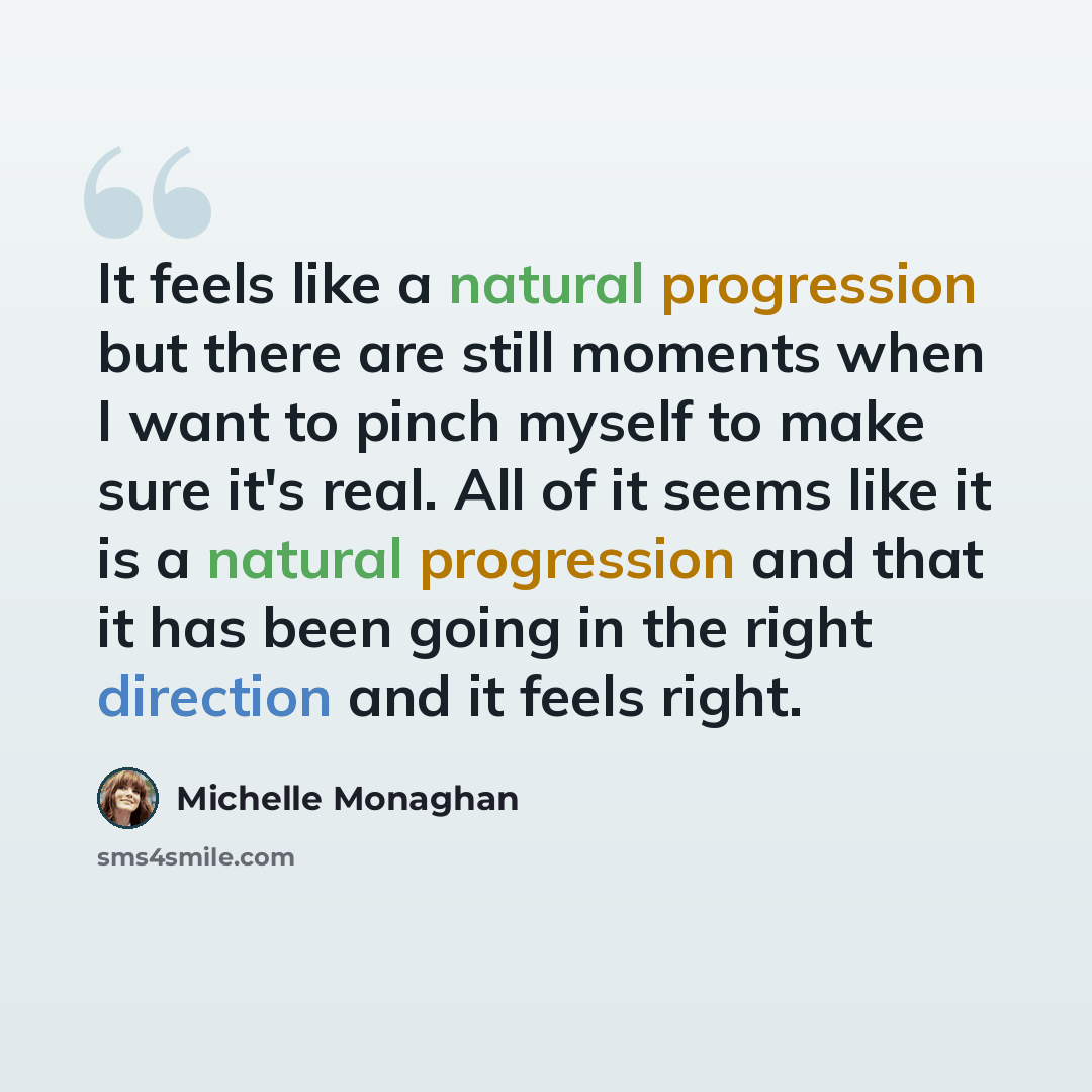 “It feels like a natural progression but there are still moments when I want to pinch myself to make sure it's real. All of it seems like it is a natural progression and that it has been going in the right direction and it feels right.” quote by Michelle Monaghan