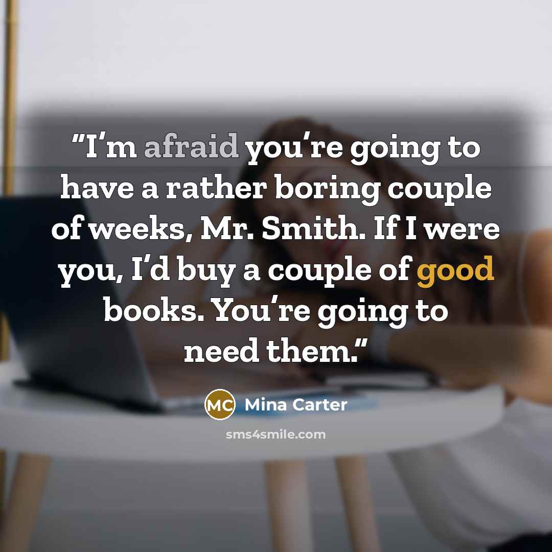 “I’m afraid you’re going to have a rather boring couple of weeks, Mr. Smith. If I were you, I’d buy a couple of good books. You’re going to need them.” quote by Mina Carter