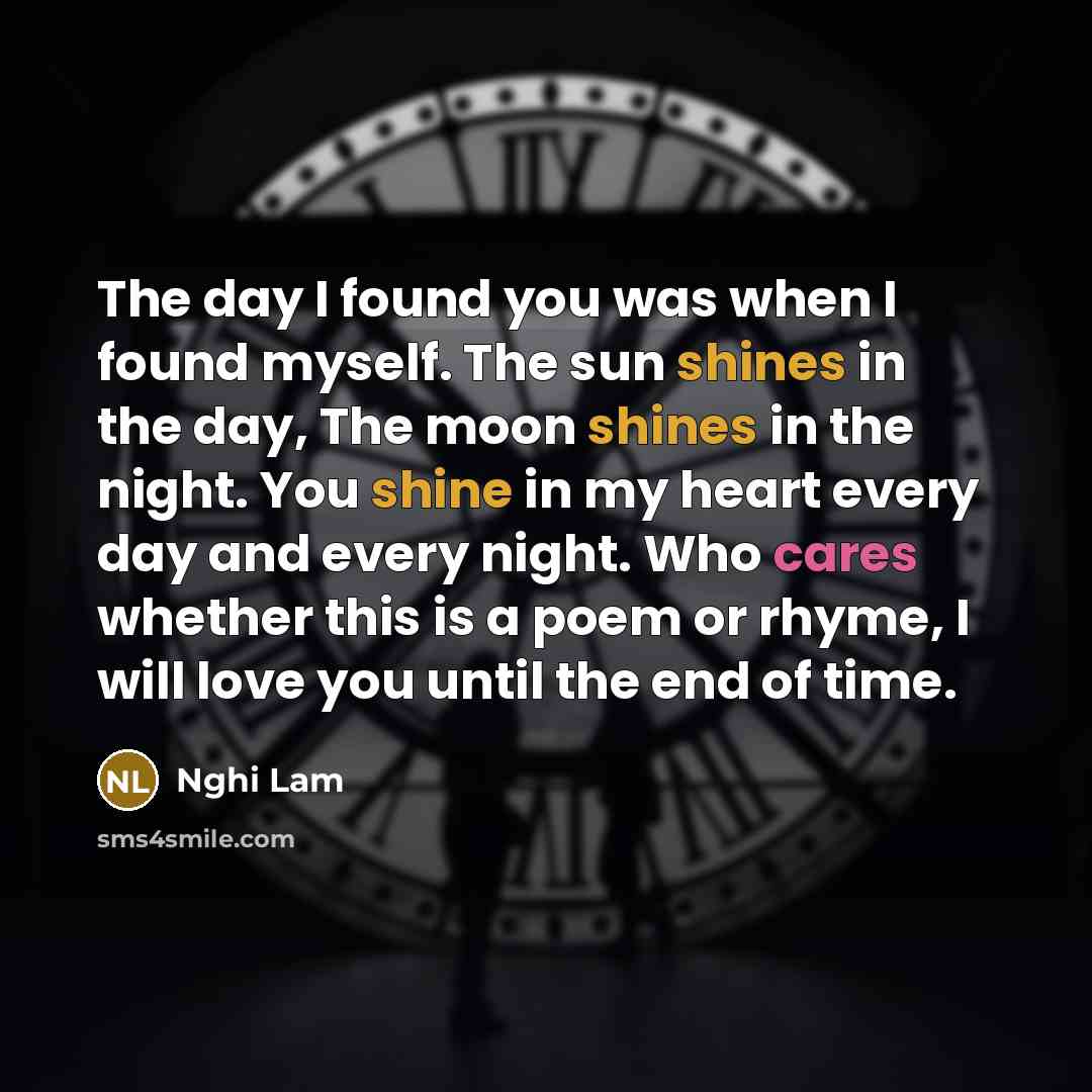 “The day I found you was when I found myself. The sun shines in the day, The moon shines in the night. You shine in my heart every day and every night. Who cares whether this is a poem or rhyme, I will love you until the end of time.” quote by Nghi Lam