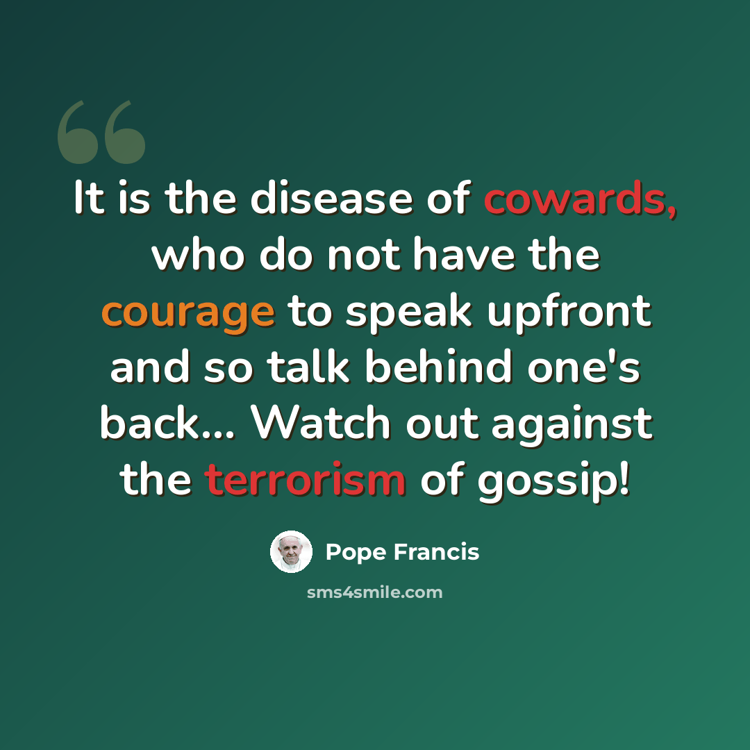 “It is the disease of cowards, who do not have the courage to speak upfront and so talk behind one's back... Watch out against the terrorism of gossip!” quote by Pope Francis