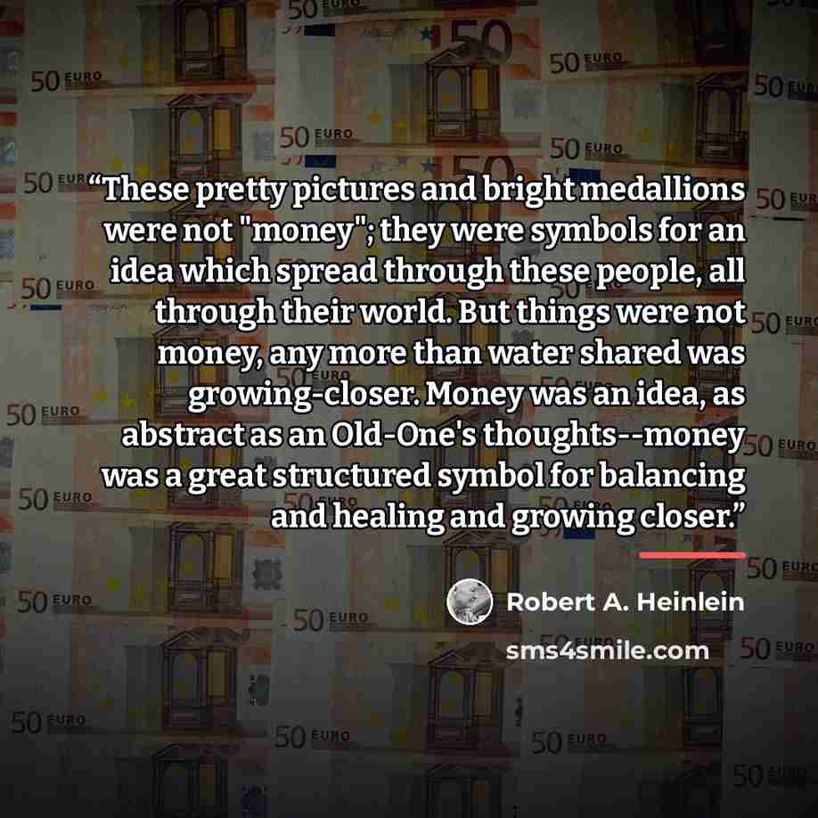 “These pretty pictures and bright medallions were not "money"; they were symbols for an idea which spread through these people, all through their world. But things were not money, any more than water shared was growing-closer. Money was an idea, as abstract as an Old-One's thoughts--money was a…” quote by Robert A. Heinlein