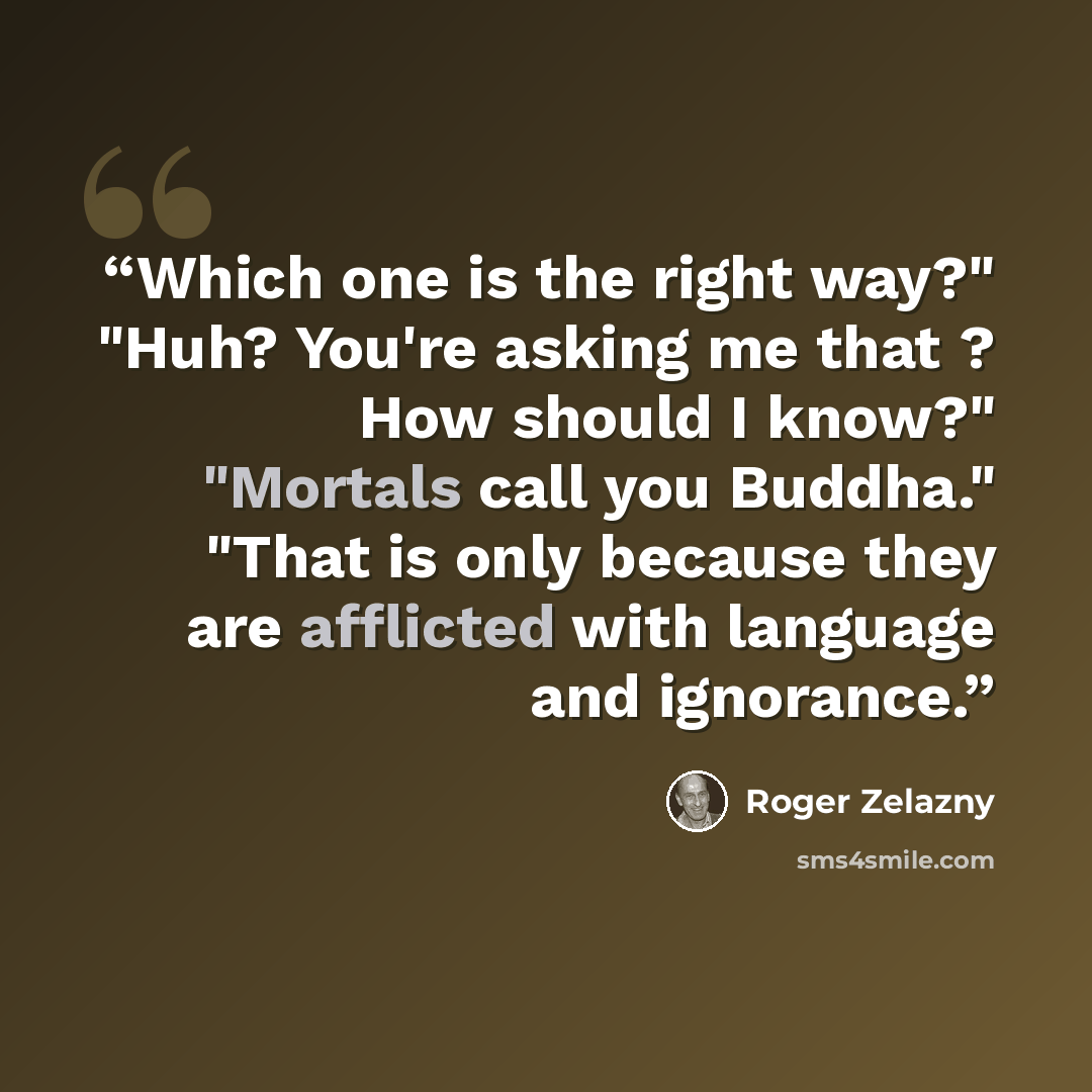 “Which one is the right way?" "Huh? You're asking me that ? How should I know?" "Mortals call you Buddha." "That is only because they are afflicted with language and ignorance.” quote by Roger Zelazny