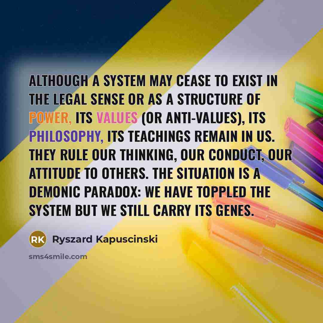 “Although a system may cease to exist in the legal sense or as a structure of power, its values (or anti-values), its philosophy, its teachings remain in us. They rule our thinking, our conduct, our attitude to others. The situation is a demonic paradox: we have toppled the system but we still…” quote by Ryszard Kapuscinski